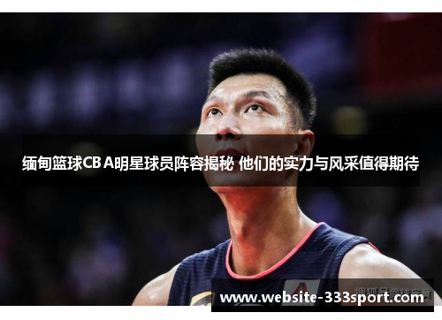 缅甸篮球CBA明星球员阵容揭秘 他们的实力与风采值得期待